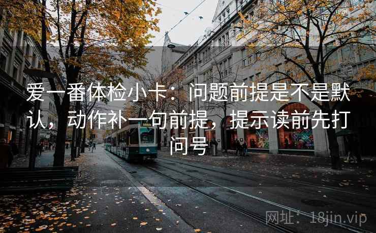 爱一番体检小卡：问题前提是不是默认，动作补一句前提，提示读前先打问号