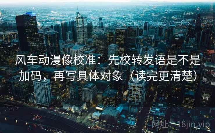 风车动漫像校准：先校转发语是不是加码，再写具体对象（读完更清楚）