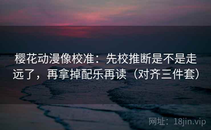 樱花动漫像校准：先校推断是不是走远了，再拿掉配乐再读（对齐三件套）