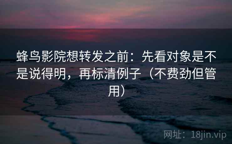 蜂鸟影院想转发之前：先看对象是不是说得明，再标清例子（不费劲但管用）