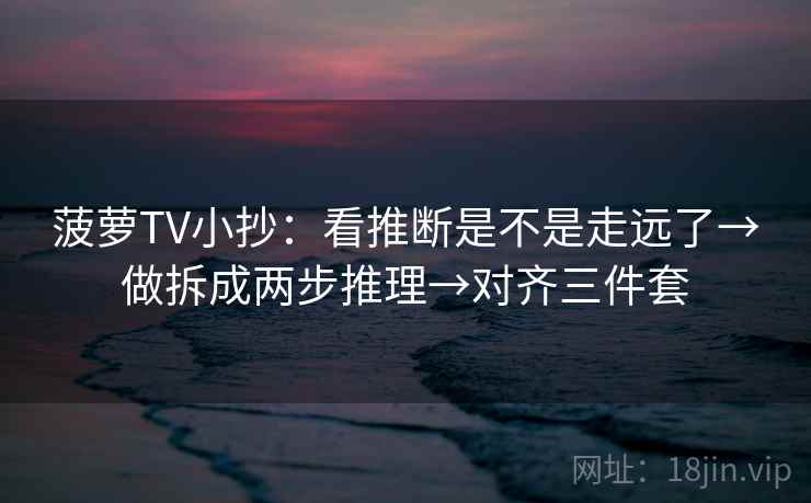 菠萝TV小抄：看推断是不是走远了→做拆成两步推理→对齐三件套