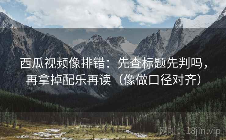 西瓜视频像排错:先查标题先判吗,再拿掉配乐再读(像做口径对齐) 西瓜视频像排错:先查标题先判吗,再拿掉配乐再读(像做口径对齐)