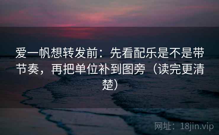 爱一帆想转发前：先看配乐是不是带节奏，再把单位补到图旁（读完更清楚）