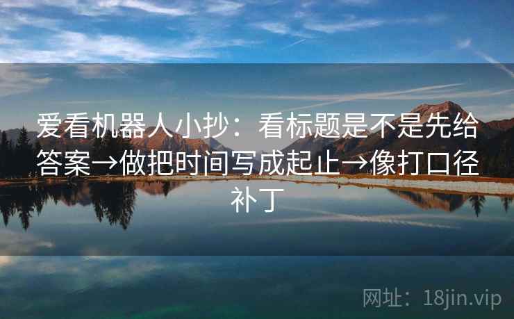 爱看机器人小抄：看标题是不是先给答案→做把时间写成起止→像打口径补丁