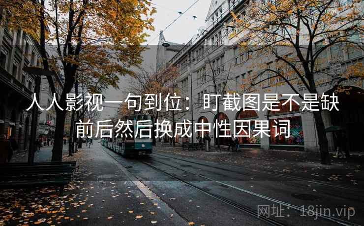人人影视一句到位：盯截图是不是缺前后然后换成中性因果词