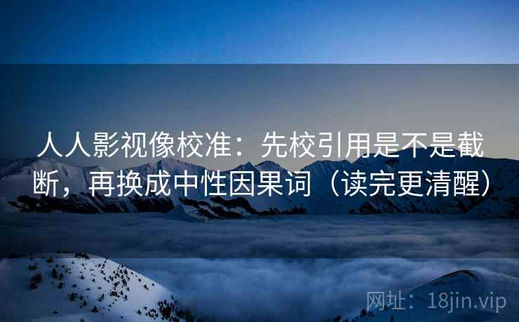 人人影视像校准：先校引用是不是截断，再换成中性因果词（读完更清醒）