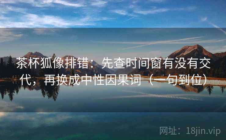 茶杯狐像排错：先查时间窗有没有交代，再换成中性因果词（一句到位）