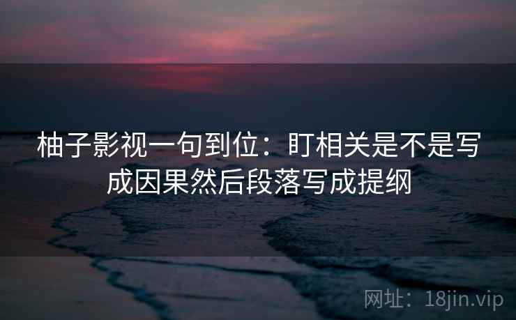 柚子影视一句到位:盯相关是不是写成因果然后段落写成提纲 柚子影视一句到位:盯相关是不是写成因果然后段落写成提纲