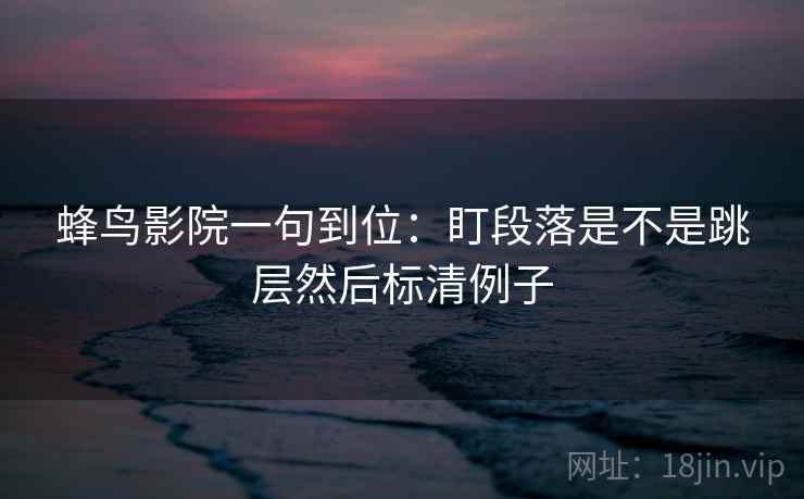 蜂鸟影院一句到位:盯段落是不是跳层然后标清例子 蜂鸟影院一句到位:盯段落是不是跳层然后标清例子