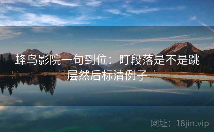 蜂鸟影院一句到位：盯段落是不是跳层然后标清例子