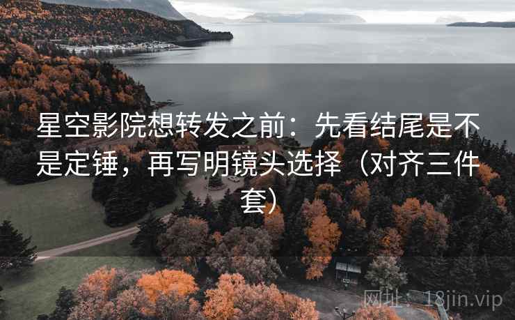 星空影院想转发之前：先看结尾是不是定锤，再写明镜头选择（对齐三件套）