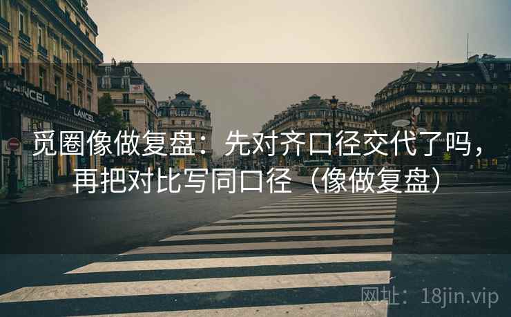 觅圈像做复盘:先对齐口径交代了吗,再把对比写同口径(像做复盘) 觅圈像做复盘:先对齐口径交代了吗,再把对比写同口径(像做复盘)