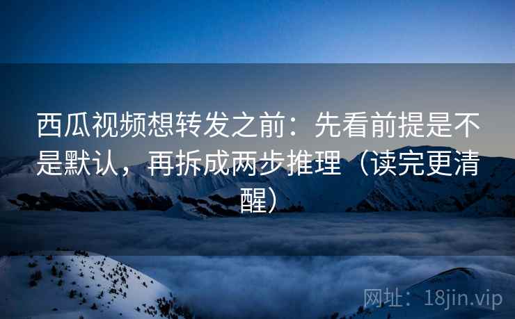 西瓜视频想转发之前：先看前提是不是默认，再拆成两步推理（读完更清醒）