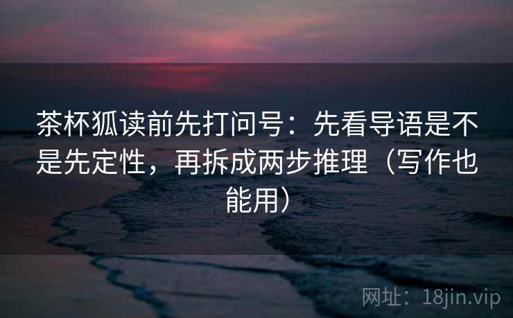 茶杯狐读前先打问号：先看导语是不是先定性，再拆成两步推理（写作也能用）