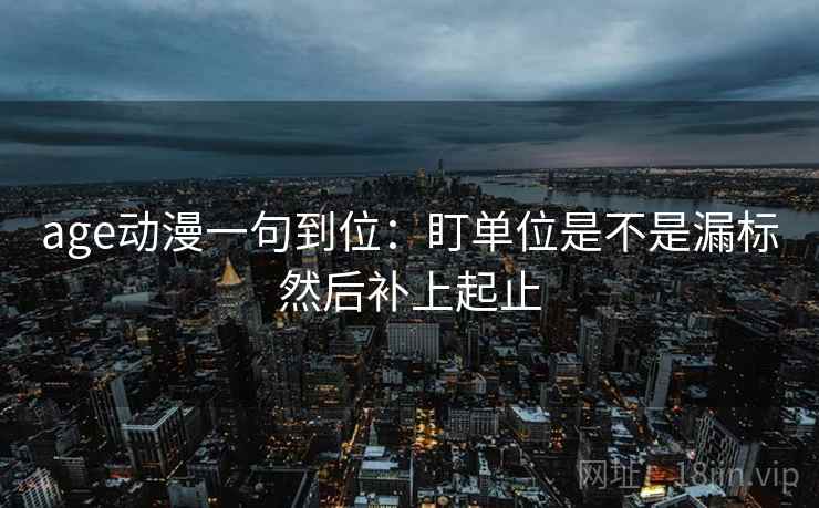 age动漫一句到位:盯单位是不是漏标然后补上起止 age动漫一句到位:盯单位是不是漏标然后补上起止