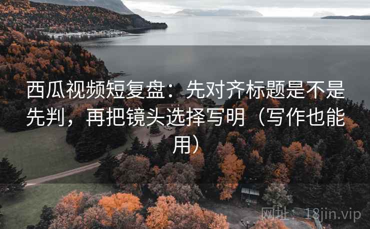 西瓜视频短复盘：先对齐标题是不是先判，再把镜头选择写明（写作也能用）