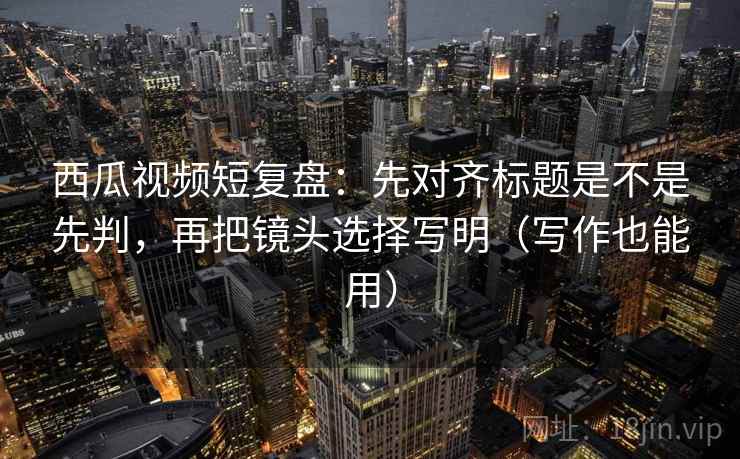 西瓜视频短复盘:先对齐标题是不是先判,再把镜头选择写明(写作也能用) 西瓜视频短复盘:先对齐标题是不是先判,再把镜头选择写明(写作也能用)