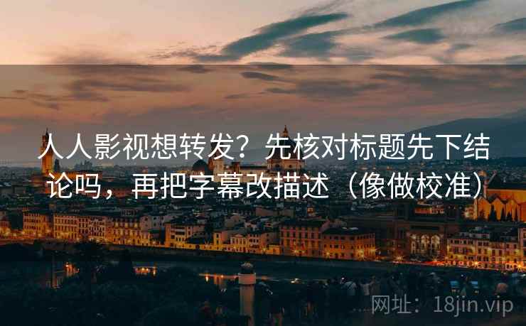 人人影视想转发？先核对标题先下结论吗，再把字幕改描述（像做校准）