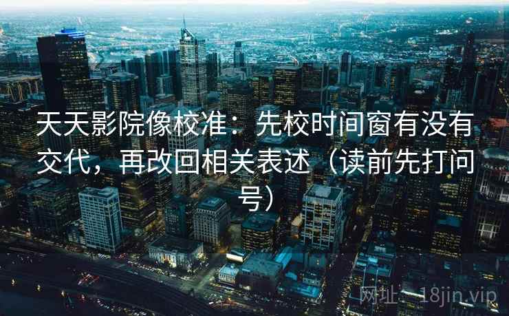 天天影院像校准：先校时间窗有没有交代，再改回相关表述（读前先打问号）