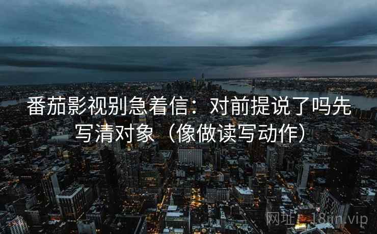 番茄影视别急着信:对前提说了吗先写清对象(像做读写动作) 番茄影视别急着信:对前提说了吗先写清对象(像做读写动作)