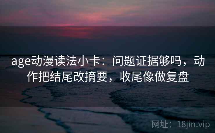 age动漫读法小卡：问题证据够吗，动作把结尾改摘要，收尾像做复盘