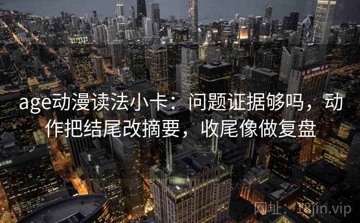 age动漫读法小卡:问题证据够吗,动作把结尾改摘要,收尾像做复盘 age动漫读法小卡:问题证据够吗,动作把结尾改摘要,收尾像做复盘
