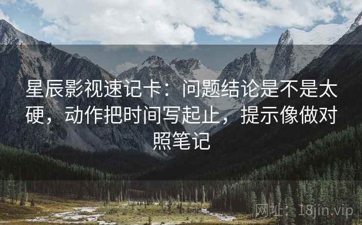 星辰影视速记卡：问题结论是不是太硬，动作把时间写起止，提示像做对照笔记