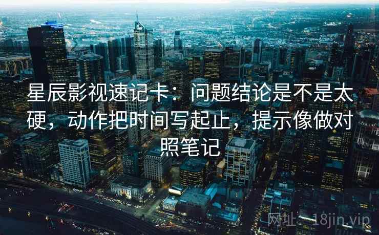 星辰影视速记卡:问题结论是不是太硬,动作把时间写起止,提示像做对照笔记 星辰影视速记卡:问题结论是不是太硬,动作把时间写起止,提示像做对照笔记