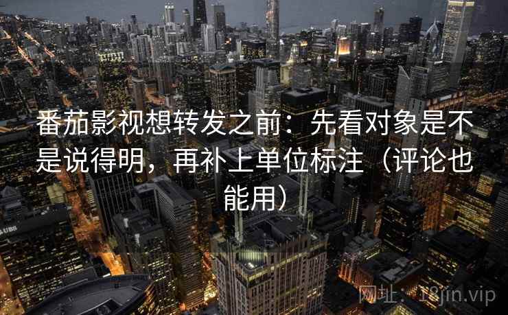 番茄影视想转发之前：先看对象是不是说得明，再补上单位标注（评论也能用）