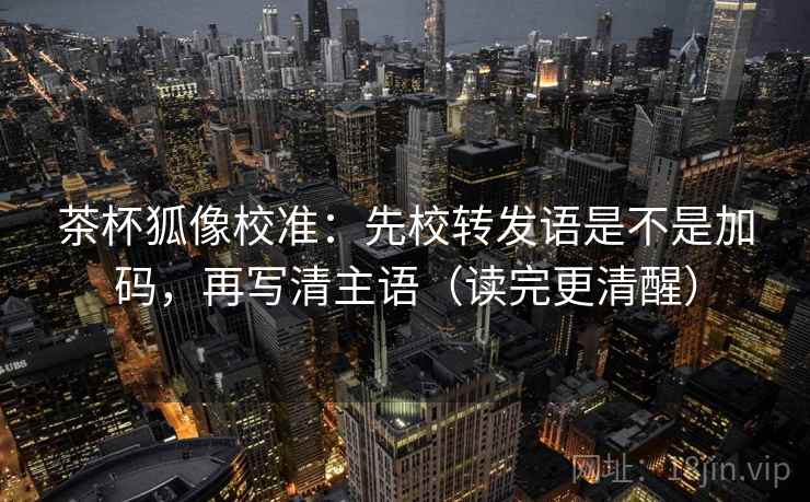 茶杯狐像校准：先校转发语是不是加码，再写清主语（读完更清醒）