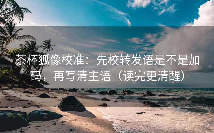 茶杯狐像校准:先校转发语是不是加码,再写清主语(读完更清醒) 茶杯狐像校准:先校转发语是不是加码,再写清主语(读完更清醒)