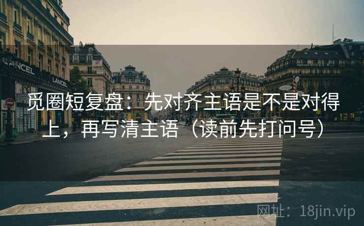 觅圈短复盘：先对齐主语是不是对得上，再写清主语（读前先打问号）