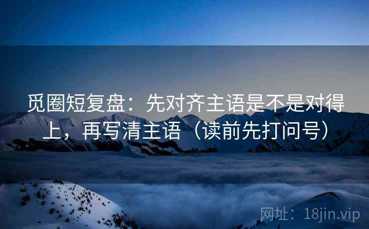 觅圈短复盘:先对齐主语是不是对得上,再写清主语(读前先打问号) 觅圈短复盘:先对齐主语是不是对得上,再写清主语(读前先打问号)