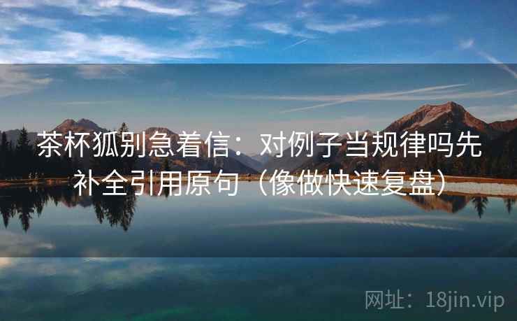 茶杯狐别急着信：对例子当规律吗先补全引用原句（像做快速复盘）