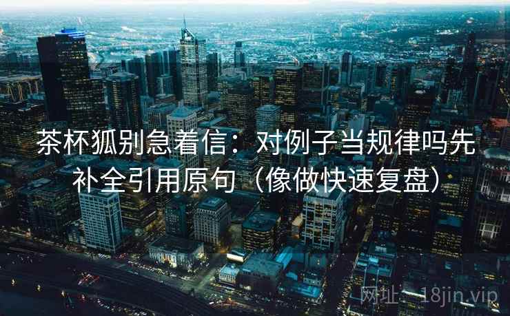 茶杯狐别急着信:对例子当规律吗先补全引用原句(像做快速复盘) 茶杯狐别急着信:对例子当规律吗先补全引用原句(像做快速复盘)