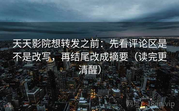 天天影院想转发之前：先看评论区是不是改写，再结尾改成摘要（读完更清醒）