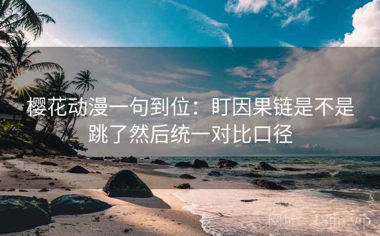 樱花动漫一句到位：盯因果链是不是跳了然后统一对比口径