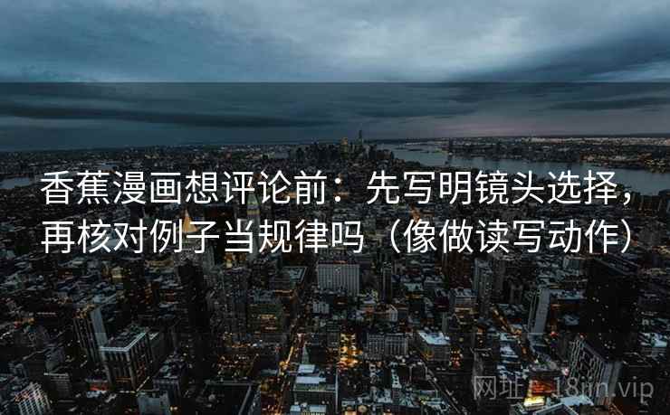 香蕉漫画想评论前:先写明镜头选择,再核对例子当规律吗(像做读写动作) 香蕉漫画想评论前:先写明镜头选择,再核对例子当规律吗(像做读写动作)