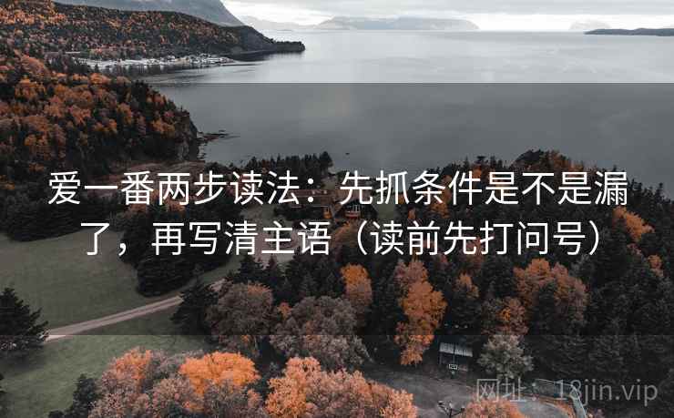爱一番两步读法:先抓条件是不是漏了,再写清主语(读前先打问号) 爱一番两步读法:先抓条件是不是漏了,再写清主语(读前先打问号)