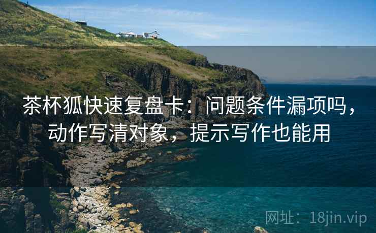茶杯狐快速复盘卡：问题条件漏项吗，动作写清对象，提示写作也能用
