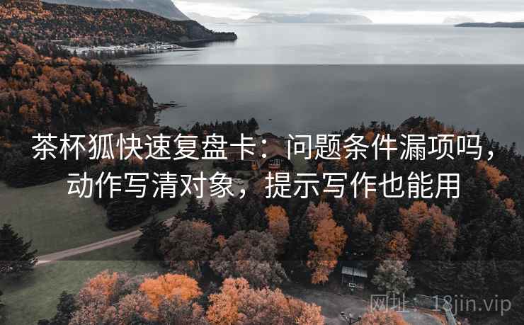 茶杯狐快速复盘卡:问题条件漏项吗,动作写清对象,提示写作也能用 茶杯狐快速复盘卡:问题条件漏项吗,动作写清对象,提示写作也能用