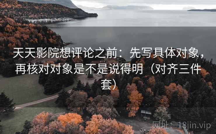 天天影院想评论之前:先写具体对象,再核对对象是不是说得明(对齐三件套) 天天影院想评论之前:先写具体对象,再核对对象是不是说得明(对齐三件套)