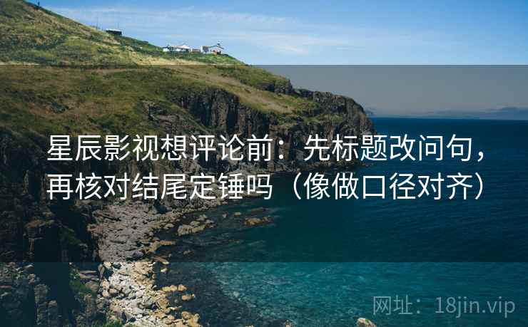 星辰影视想评论前：先标题改问句，再核对结尾定锤吗（像做口径对齐）