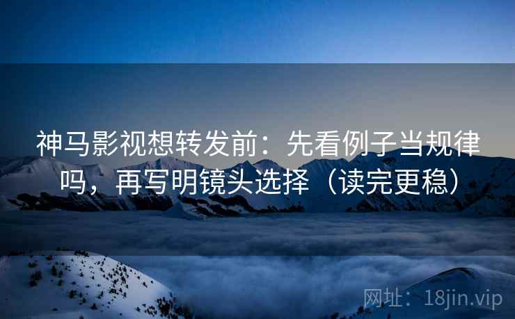 神马影视想转发前：先看例子当规律吗，再写明镜头选择（读完更稳）