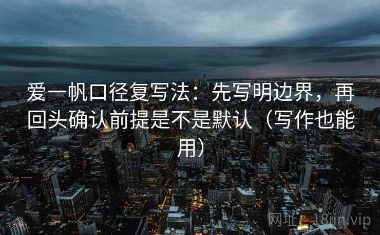爱一帆口径复写法：先写明边界，再回头确认前提是不是默认（写作也能用）