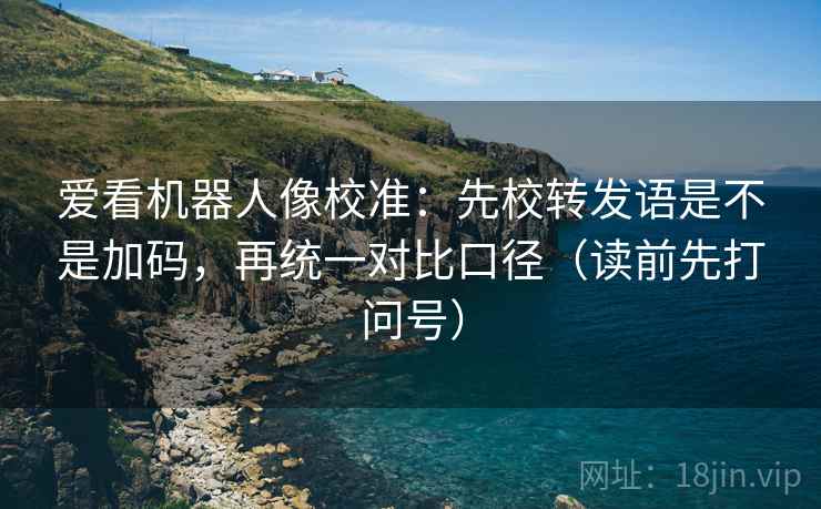 爱看机器人像校准：先校转发语是不是加码，再统一对比口径（读前先打问号）