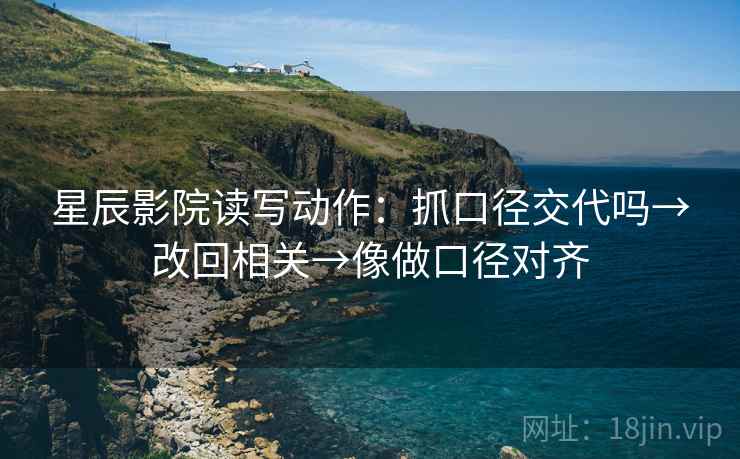 星辰影院读写动作：抓口径交代吗→改回相关→像做口径对齐