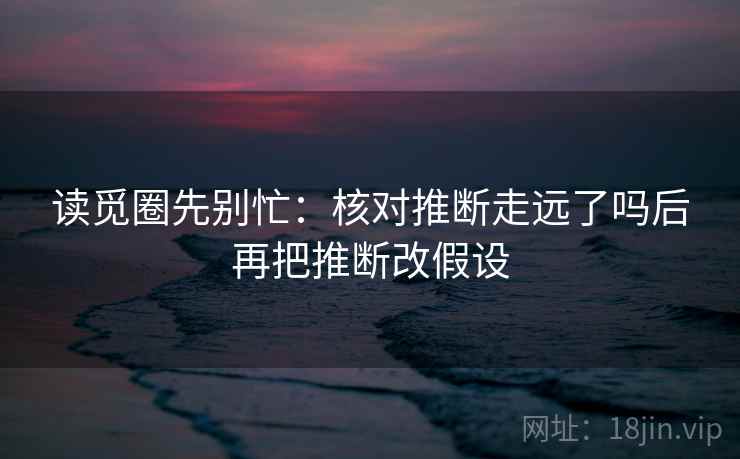 读觅圈先别忙:核对推断走远了吗后再把推断改假设 读觅圈先别忙:核对推断走远了吗后再把推断改假设