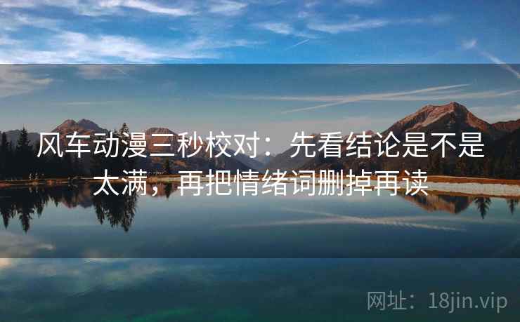 风车动漫三秒校对:先看结论是不是太满,再把情绪词删掉再读 风车动漫三秒校对:先看结论是不是太满,再把情绪词删掉再读