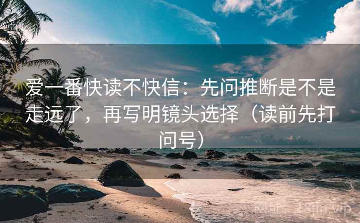 爱一番快读不快信：先问推断是不是走远了，再写明镜头选择（读前先打问号）